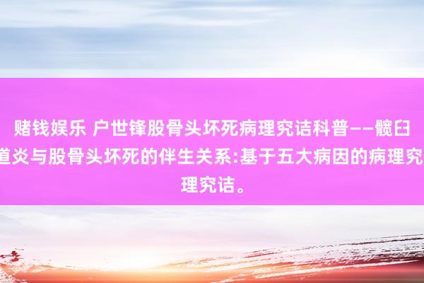 赌钱娱乐 户世锋股骨头坏死病理究诘科普——髋臼要道炎与股骨头坏死的伴生关系:基于五大病因的病理究诘。