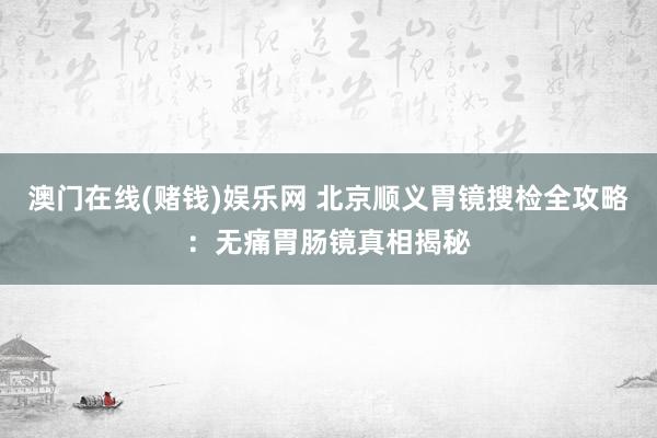 澳门在线(赌钱)娱乐网 北京顺义胃镜搜检全攻略：无痛胃肠镜真相揭秘