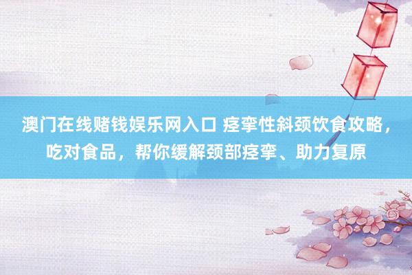 澳门在线赌钱娱乐网入口 痉挛性斜颈饮食攻略，吃对食品，帮你缓解颈部痉挛、助力复原