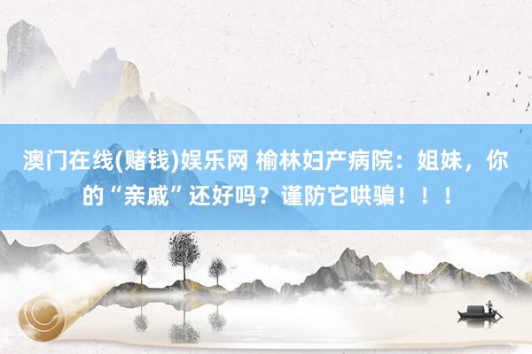 澳门在线(赌钱)娱乐网 榆林妇产病院：姐妹，你的“亲戚”还好吗？谨防它哄骗！！！