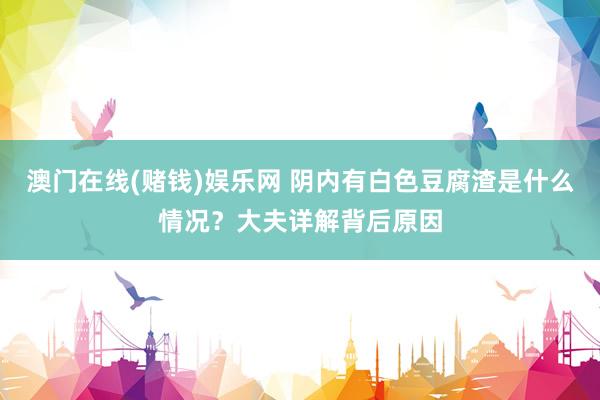 澳门在线(赌钱)娱乐网 阴内有白色豆腐渣是什么情况？大夫详解背后原因