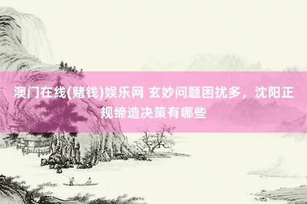 澳门在线(赌钱)娱乐网 玄妙问题困扰多，沈阳正规缔造决策有哪些