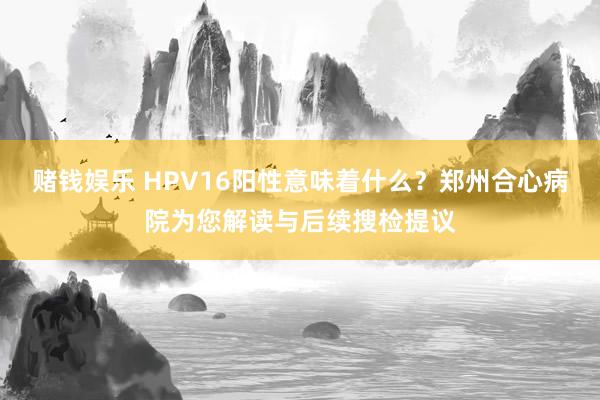 赌钱娱乐 HPV16阳性意味着什么？郑州合心病院为您解读与后续搜检提议