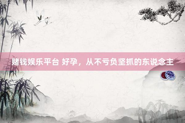 赌钱娱乐平台 好孕，从不亏负坚抓的东说念主