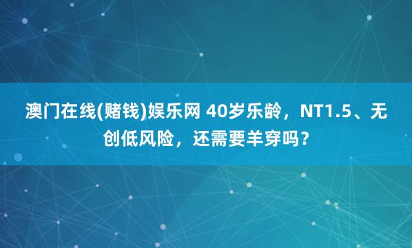 澳门在线(赌钱)娱乐网 40岁乐龄，NT1.5、无创低风险，<a href=