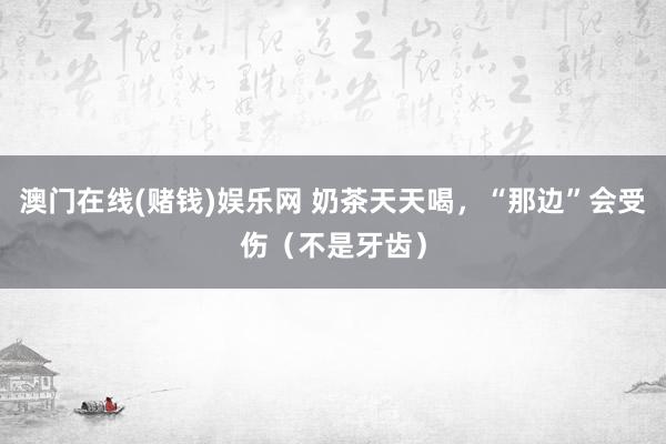澳门在线(赌钱)娱乐网 奶茶天天喝，“那边”会受伤（不是牙齿）