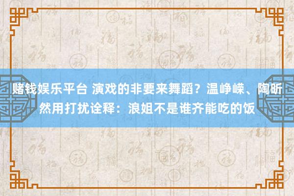 赌钱娱乐平台 演戏的非要来舞蹈？温峥嵘、陶昕然用打扰诠释：浪姐不是谁齐能吃的饭