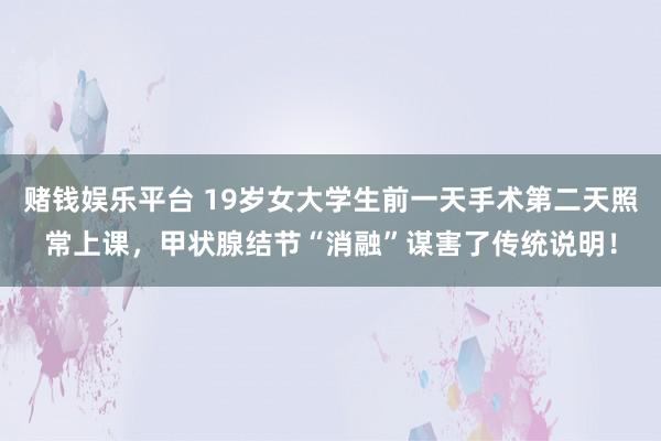 赌钱娱乐平台 19岁女大学生前一天手术第二天照常上课，甲状腺结节“消融”谋害了传统说明！