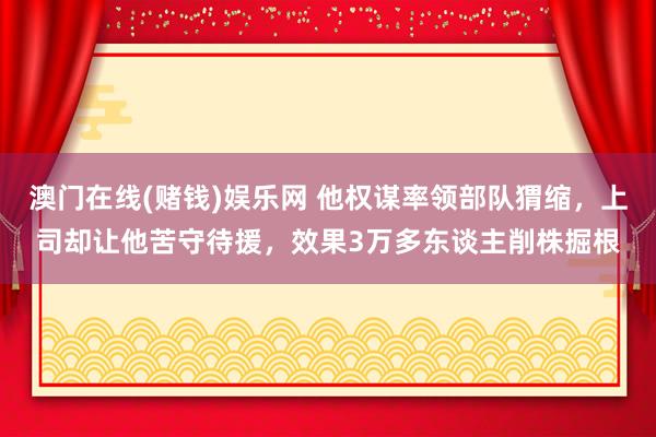 澳门在线(赌钱)娱乐网 他权谋率领部队猬缩，上司却让他苦守待援，效果3万多东谈主削株掘根