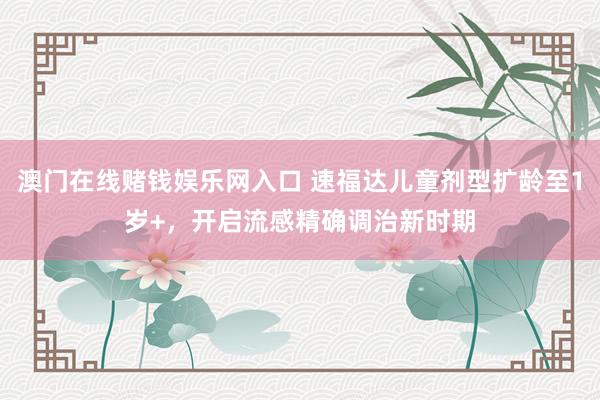 澳门在线赌钱娱乐网入口 速福达儿童剂型扩龄至1岁+，开启流感精确调治新时期