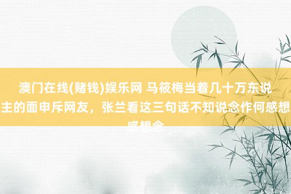 澳门在线(赌钱)娱乐网 马筱梅当着几十万东说念主的面申斥网友，张兰看这三句话不知说念作何感想念
