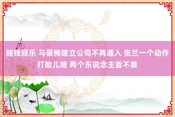 赌钱娱乐 马筱梅建立公司不再遁入 张兰一个动作打脸儿媳 两个东说念主皆不装