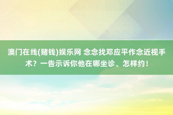澳门在线(赌钱)娱乐网 念念找邓应平作念近视手术？一告示诉你他在哪坐诊、怎样约！