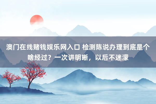 澳门在线赌钱娱乐网入口 检测陈说办理到底是个啥经过？一次讲明晰，以后不迷濛