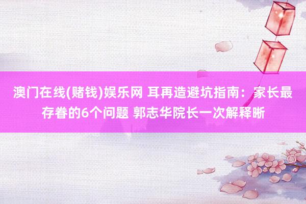 澳门在线(赌钱)娱乐网 耳再造避坑指南：家长最存眷的6个问题 郭志华院长一次解释晰