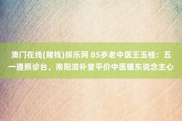 澳门在线(赌钱)娱乐网 85岁老中医王玉桂：五一遵照诊台，南阳滋补堂平价中医暖东说念主心