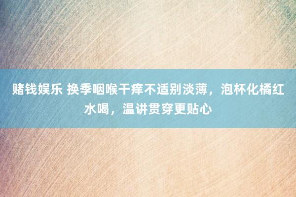 赌钱娱乐 换季咽喉干痒不适别淡薄，泡杯化橘红水喝，温讲贯穿更贴心