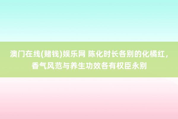 澳门在线(赌钱)娱乐网 陈化时长各别的化橘红，香气风范与养生功效各有权臣永别
