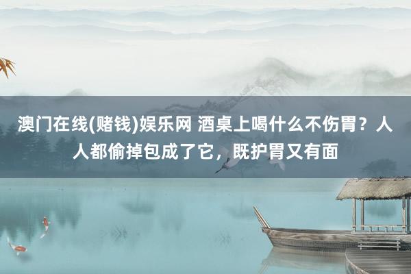 澳门在线(赌钱)娱乐网 酒桌上喝什么不伤胃？人人都偷掉包成了它，既护胃又有面