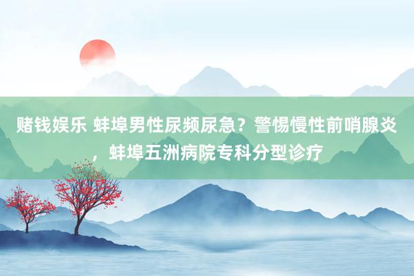 赌钱娱乐 蚌埠男性尿频尿急？警惕慢性前哨腺炎，蚌埠五洲病院专科分型诊疗