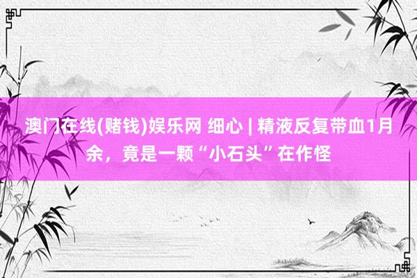 澳门在线(赌钱)娱乐网 细心 | 精液反复带血1月余，竟是一颗“小石头”在作怪