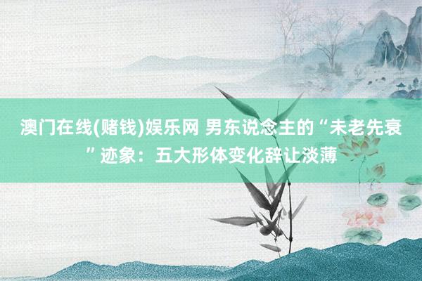 澳门在线(赌钱)娱乐网 男东说念主的“未老先衰”迹象：五大形体变化辞让淡薄