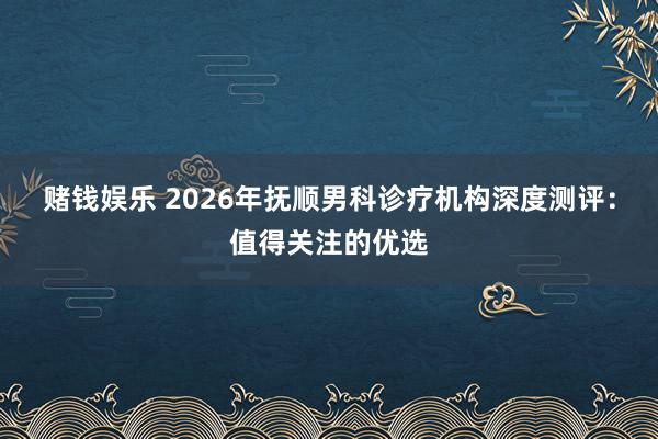 赌钱娱乐 2026年抚顺男科诊疗机构深度测评：值得关注的优选
