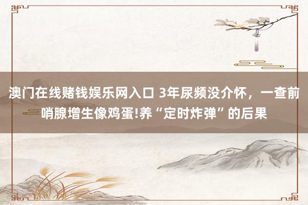 澳门在线赌钱娱乐网入口 3年尿频没介怀，一查前哨腺增生像鸡蛋!养“定时炸弹”的后果