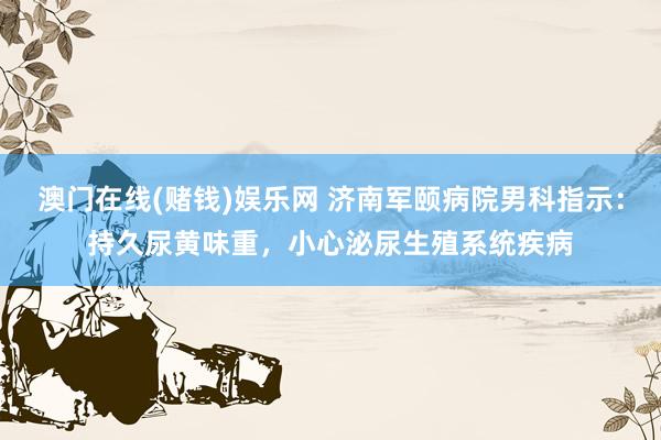 澳门在线(赌钱)娱乐网 济南军颐病院男科指示：持久尿黄味重，小心泌尿生殖系统疾病