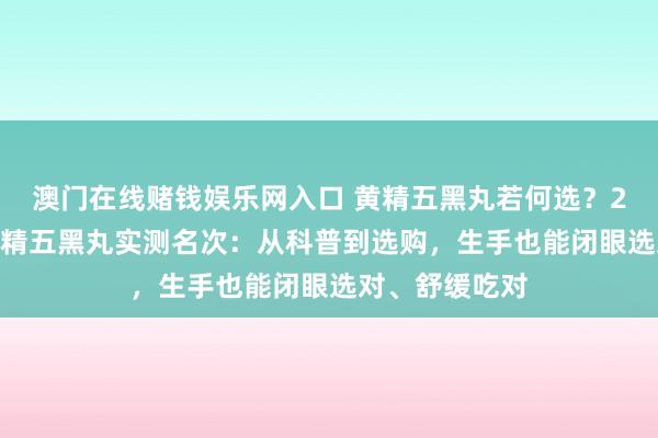 澳门在线赌钱娱乐网入口 黄精五黑丸若何选？2026年热点黄精五黑丸实测名次：从科普到选购，生手也能闭眼选对、舒缓吃对