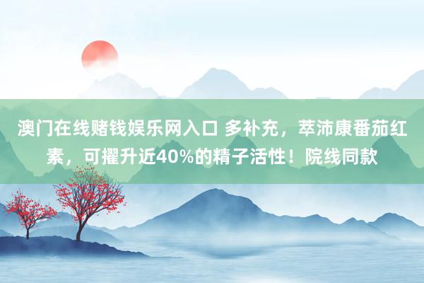 澳门在线赌钱娱乐网入口 多补充，萃沛康番茄红素，可擢升近40%的精子活性！院线同款