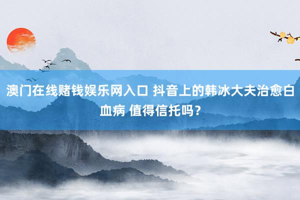 澳门在线赌钱娱乐网入口 抖音上的韩冰大夫治愈白血病 值得信托吗？