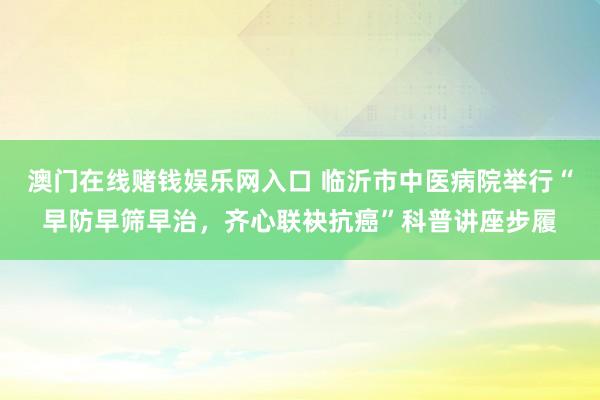 澳门在线赌钱娱乐网入口 临沂市中医病院举行“早防早筛早治，齐心联袂抗癌”科普讲座步履