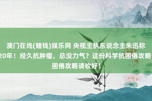 澳门在线(赌钱)娱乐网 央视主执东说念主朱迅称已抗癌20年！经久抗肿瘤，总没力气？这份科学抗困倦攻略请收好！