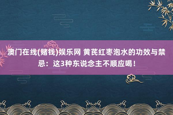 澳门在线(赌钱)娱乐网 黄芪红枣泡水的功效与禁忌：这3种东说念主不顺应喝！