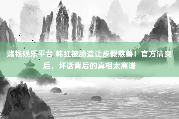 赌钱娱乐平台 韩红被臆造让步假慈善！官方清爽后，坏话背后的真相太离谱
