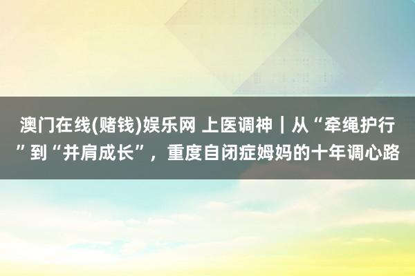 澳门在线(赌钱)娱乐网 上医调神｜从“牵绳护行”到“并肩成长”，重度自闭症姆妈的十年调心路