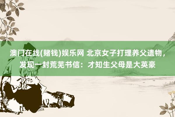 澳门在线(赌钱)娱乐网 北京女子打理养父遗物，发现一封荒芜书信：才知生父母是大英豪