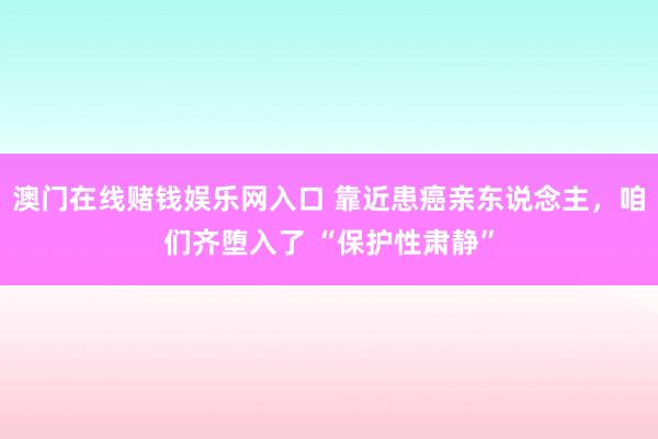 澳门在线赌钱娱乐网入口 靠近患癌亲东说念主，咱们齐堕入了 “保护性肃静”