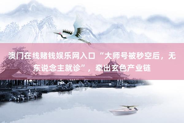 澳门在线赌钱娱乐网入口 “大师号被秒空后，无东说念主就诊”，牵出玄色产业链
