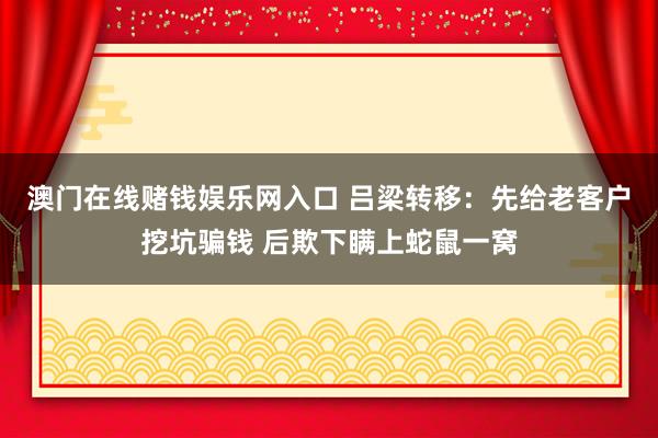 澳门在线赌钱娱乐网入口 吕梁转移：先给老客户挖坑骗钱 后欺下瞒上蛇鼠一窝
