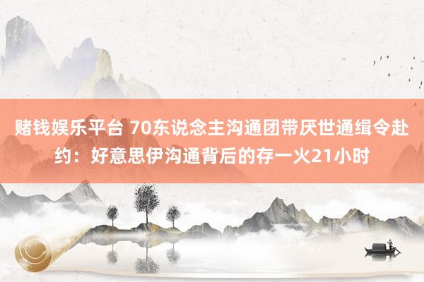 赌钱娱乐平台 70东说念主沟通团带厌世通缉令赴约：好意思伊沟通背后的存一火21小时