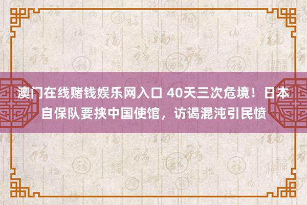 澳门在线赌钱娱乐网入口 40天三次危境！日本自保队要挟中国使馆，访谒混沌引民愤