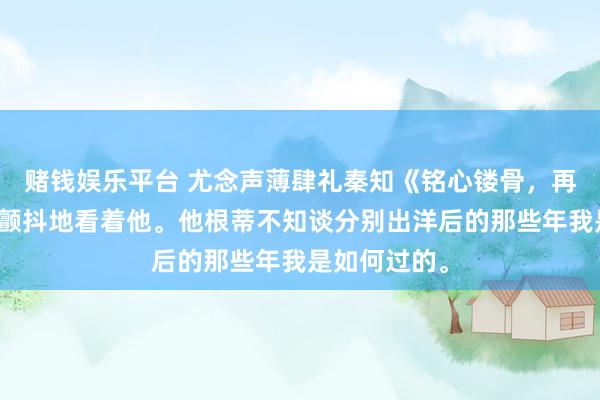 赌钱娱乐平台 尤念声薄肆礼秦知《铭心镂骨，再无回响》我颤抖地看着他。他根蒂不知谈分别出洋后的那些年我是如何过的。