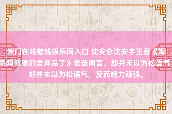澳门在线赌钱娱乐网入口 沈安念沈安宇王蓉《姆妈，我不想成为杀鸡儆猴的舍弃品了》爸爸闻言，却并未以为松语气，反而魄力顽强。