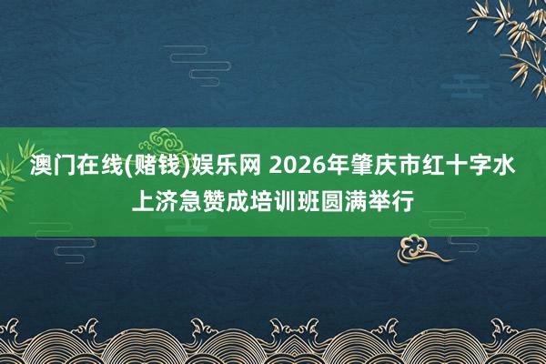 澳门在线(赌钱)娱乐网 2026年肇庆市红十字水上济急赞成培训班圆满举行