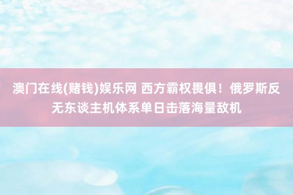澳门在线(赌钱)娱乐网 西方霸权畏俱！俄罗斯反无东谈主机体系单日击落海量敌机