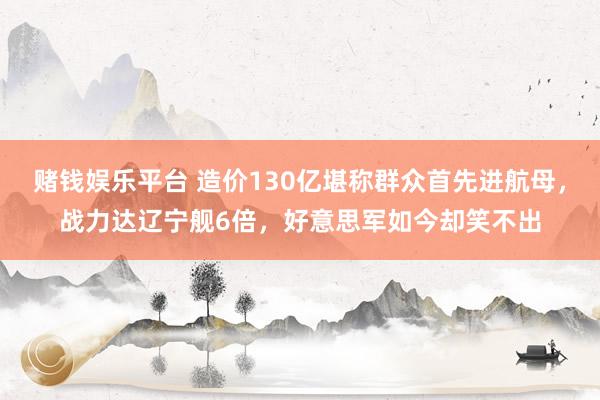 赌钱娱乐平台 造价130亿堪称群众首先进航母，战力达辽宁舰6倍，好意思军如今却笑不出