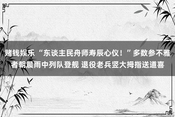 赌钱娱乐 “东谈主民舟师寿辰心仪！”多数参不雅者朝晨雨中列队登舰 退役老兵竖大拇指送道喜