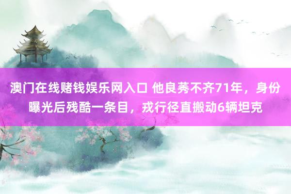 澳门在线赌钱娱乐网入口 他良莠不齐71年，身份曝光后残酷一条目，戎行径直搬动6辆坦克